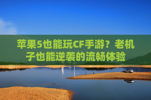 苹果5也能玩CF手游?老机子也能逆袭的流畅体验