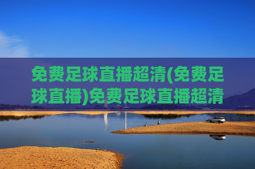 免费足球直播超清(免费足球直播)免费足球直播超清,高清无广告足球赛事在线直播