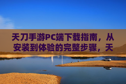 天刀手游PC端下载指南,从安装到体验的完整步骤,天刀手游PC端下载指南,从安装到体验的完整步骤
