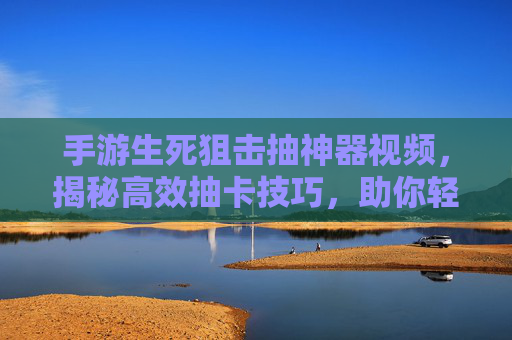手游生死狙击抽神器视频，揭秘高效抽卡技巧，助你轻松获取稀有装备实战演示，手游生死狙击抽卡神器视频，揭秘高效技巧，实战演示轻松获取稀有装备