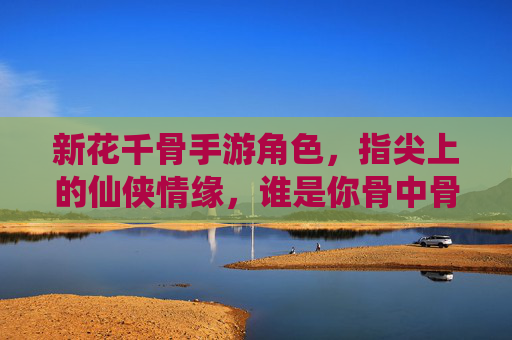 新花千骨手游角色，指尖上的仙侠情缘，谁是你骨中骨的守护者？