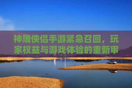 神雕侠侣手游紧急召回，玩家权益与游戏体验的重新审视