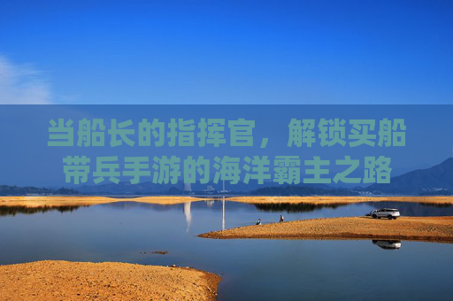 当船长的指挥官，解锁买船带兵手游的海洋霸主之路