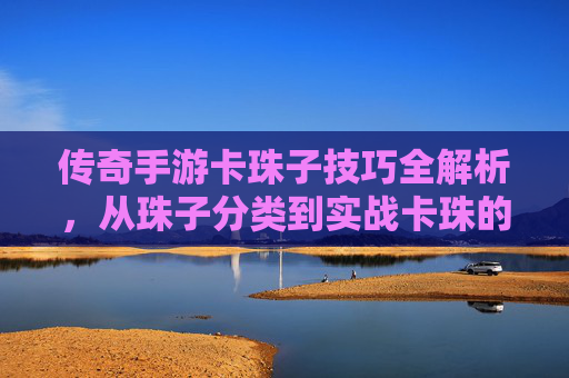 传奇手游卡珠子技巧全解析,从珠子分类到实战卡珠的详细攻略,传奇手游卡珠子技巧全解析,从珠子分类到实战卡珠的详细攻略