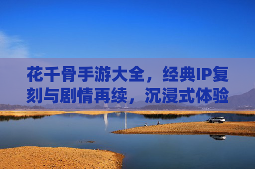 花千骨手游大全,经典IP复刻与剧情再续,沉浸式体验仙侠世界