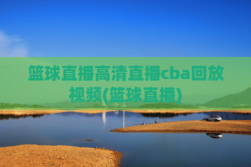 篮球直播高清直播cba回放视频(篮球直播)
