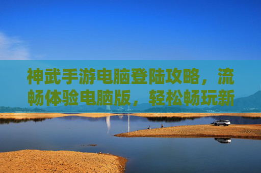神武手游电脑登陆攻略，流畅体验电脑版，轻松畅玩新视角，神武手游电脑版登陆攻略，流畅体验新视角，轻松畅玩全指南