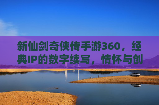 新仙剑奇侠传手游360,经典IP的数字续写,情怀与创新的深度共鸣