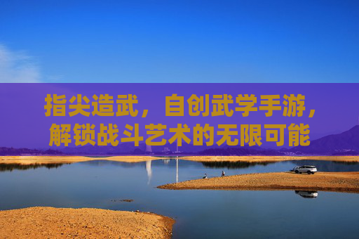 指尖造武,自创武学手游,解锁战斗艺术的无限可能