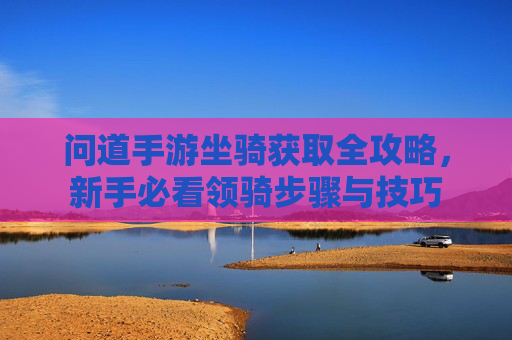 问道手游坐骑获取全攻略，新手必看领骑步骤与技巧