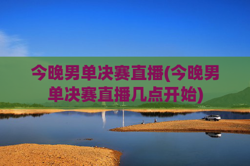 今晚男单决赛直播(今晚男单决赛直播几点开始)