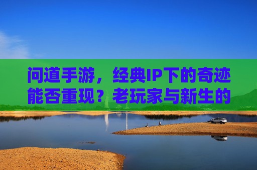 问道手游,经典IP下的奇迹能否重现?老玩家与新生的期待与挑战,问道手游,经典IP下的奇迹能否重现?老玩家与新生的期待与挑战