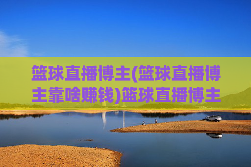 篮球直播博主(篮球直播博主靠啥赚钱)篮球直播博主靠啥赚钱?揭秘其收入来源与变现方式