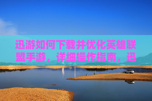 迅游如何下载并优化英雄联盟手游，详细操作指南，迅游下载与优化英雄联盟手游的详细操作指南