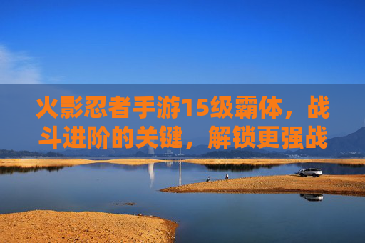 火影忍者手游15级霸体,战斗进阶的关键,解锁更强战斗体验