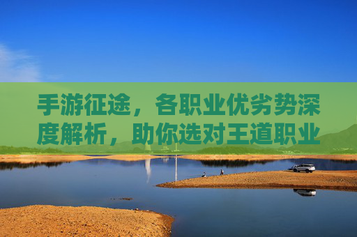 手游征途,各职业优劣势深度解析,助你选对王道职业!手游征途各职业优劣势深度解析助你选对王道职业