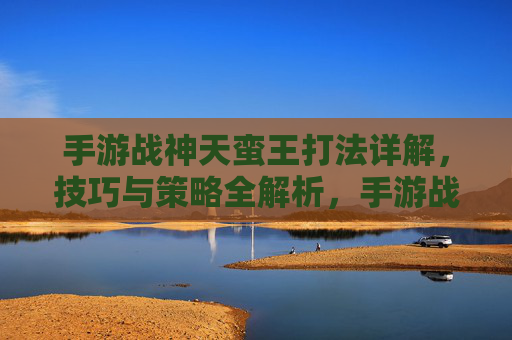 手游战神天蛮王打法详解,技巧与策略全解析,手游战神天蛮王打法详解,技巧与策略全解析