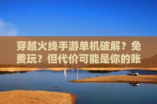穿越火线手游单机破解？免费玩？但代价可能是你的账号与游戏乐趣