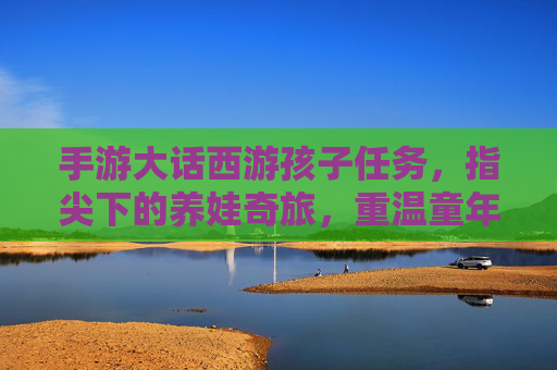 手游大话西游孩子任务，指尖下的养娃奇旅，重温童年的温柔与责任