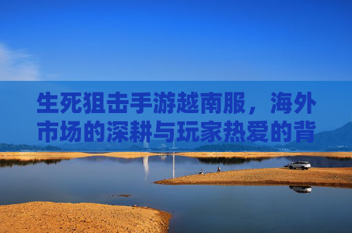 生死狙击手游越南服,海外市场的深耕与玩家热爱的背后