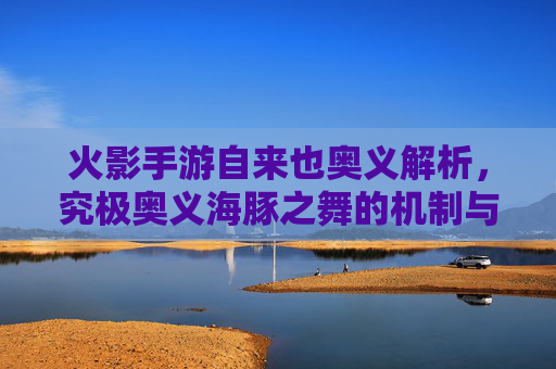 火影手游自来也奥义解析，究极奥义海豚之舞的机制与实战应用