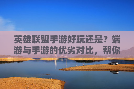 英雄联盟手游好玩还是?端游与手游的优劣对比,帮你找到最适合你的版本