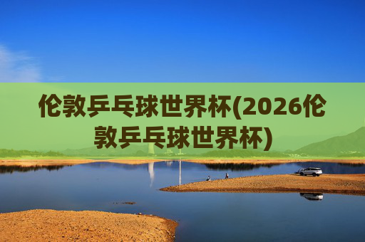伦敦乒乓球世界杯(2026伦敦乒乓球世界杯)