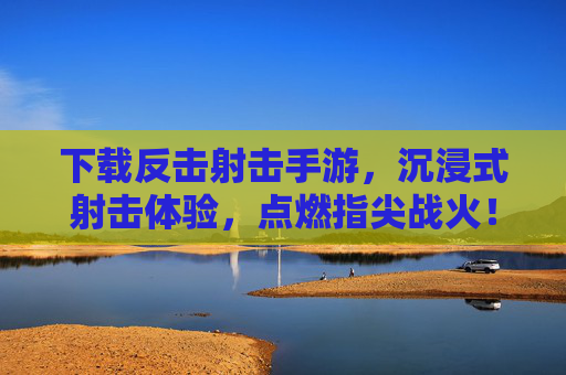 下载反击射击手游，沉浸式射击体验，点燃指尖战火！