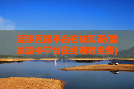 篮球直播平台在线观看(篮球直播平台在线观看免费)篮球直播平台在线观看免费,实时直播平台汇总