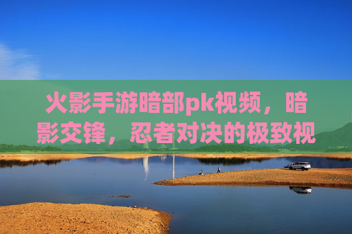 火影手游暗部pk视频，暗影交锋，忍者对决的极致视觉盛宴