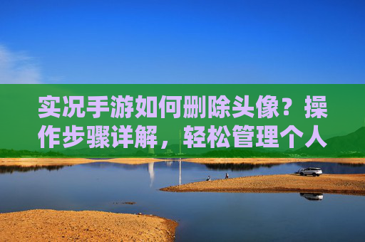 实况手游如何删除头像？操作步骤详解，轻松管理个人资料，实况手游如何删除头像？操作步骤详解，轻松管理个人资料