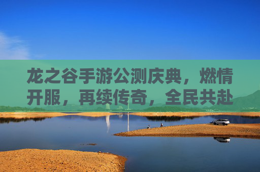 龙之谷手游公测庆典,燃情开服,再续传奇,全民共赴奇幻新章,龙之谷手游公测庆典,燃情开服,再续传奇,全民共赴奇幻新章