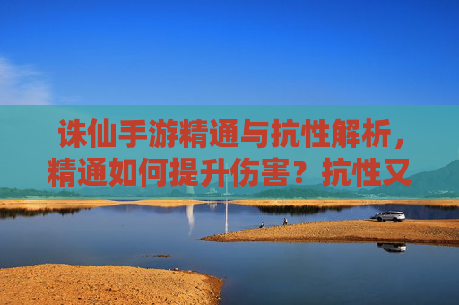诛仙手游精通与抗性解析，精通如何提升伤害？抗性又该如何应对？诛仙手游精通伤害提升与抗性应对策略解析