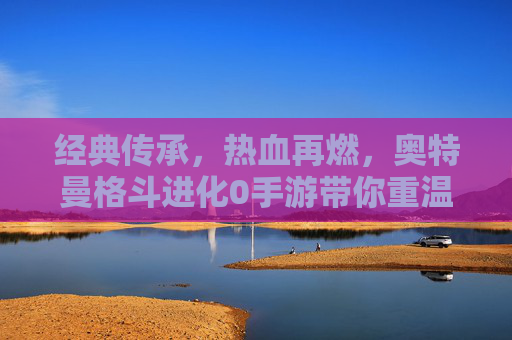 经典传承,热血再燃,奥特曼格斗进化0手游带你重温宇宙英雄的战斗传奇