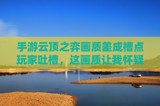 手游云顶之弈画质差成槽点玩家吐槽，这画质让我怀疑人生，厂商优化何时到位？