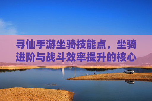 寻仙手游坐骑技能点,坐骑进阶与战斗效率提升的核心指南