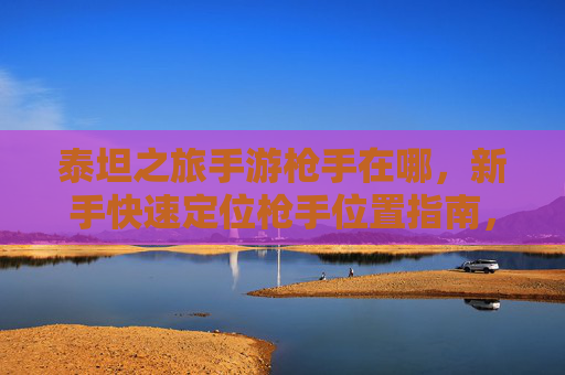 泰坦之旅手游枪手在哪，新手快速定位枪手位置指南，泰坦之旅枪手位置新手快速定位指南