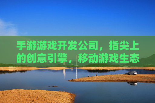 手游游戏开发公司，指尖上的创意引擎，移动游戏生态的核心力量，手游游戏开发公司，指尖上的创意引擎，移动游戏生态的核心力量