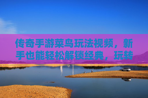 传奇手游菜鸟玩法视频，新手也能轻松解锁经典，玩转传奇的入门指南