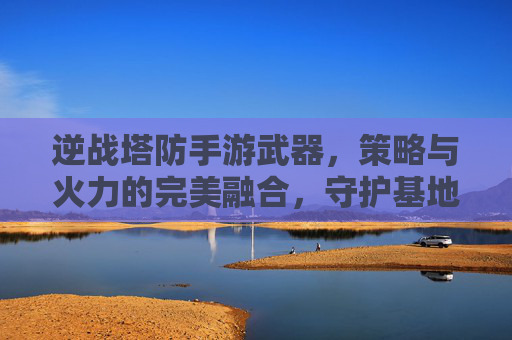 逆战塔防手游武器,策略与火力的完美融合,守护基地的利器,逆战塔防,策略与火力的完美融合,守护基地的利器