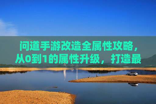 问道手游改造全属性攻略,从0到1的属性升级,打造最强角色!问道手游改造全属性攻略,从0到1属性升级,打造最强角色