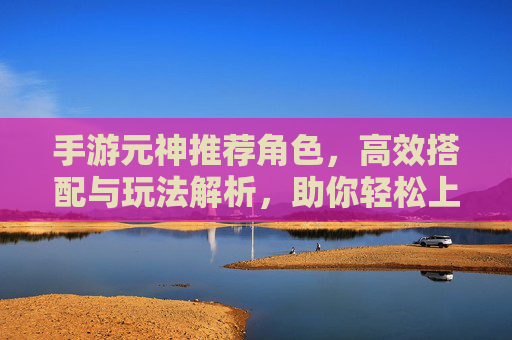 手游元神推荐角色,高效搭配与玩法解析,助你轻松上分,手游元神推荐角色,高效搭配与玩法解析,助你轻松上分