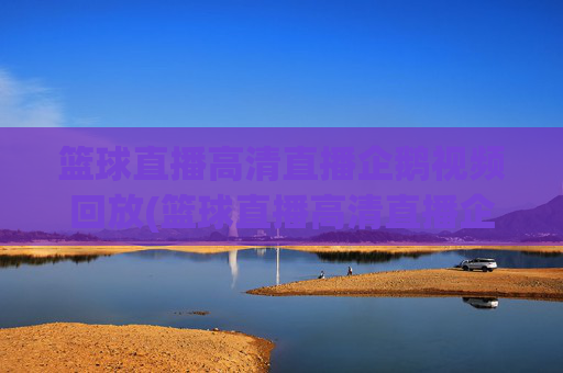 篮球直播高清直播企鹅视频回放(篮球直播高清直播企鹅视频回放在哪看)