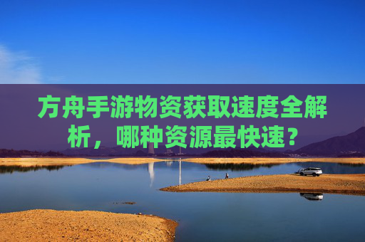 方舟手游物资获取速度全解析,哪种资源最快速?