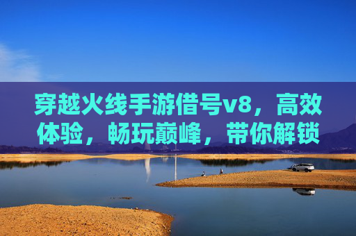 穿越火线手游借号v8,高效体验,畅玩巅峰,带你解锁新高度!