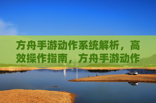 方舟手游动作系统解析,高效操作指南,方舟手游动作系统解析,高效操作指南