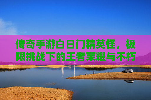 传奇手游白日门精英怪,极限挑战下的王者荣耀与不朽传说,传奇手游白日门精英怪,极限挑战下的王者荣耀与不朽传说