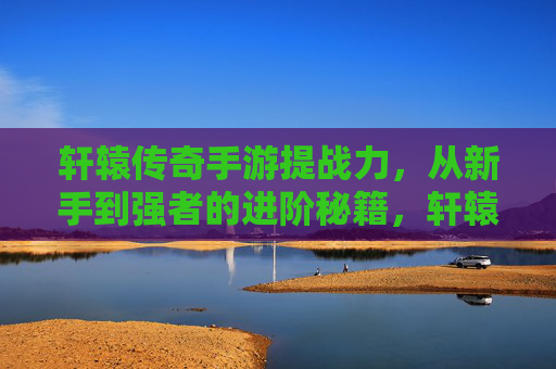 轩辕传奇手游提战力,从新手到强者的进阶秘籍,轩辕传奇手游提战力,从新手到强者的进阶秘籍
