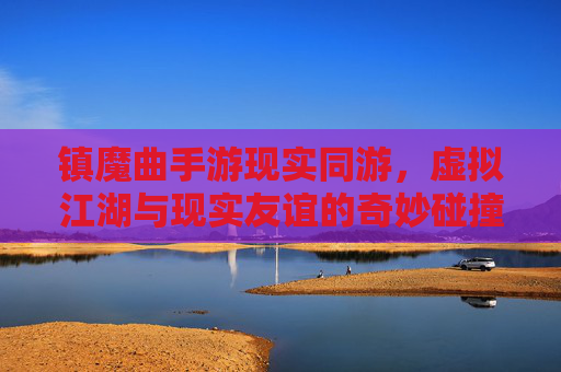 镇魔曲手游现实同游，虚拟江湖与现实友谊的奇妙碰撞，让再战江湖不再遥远