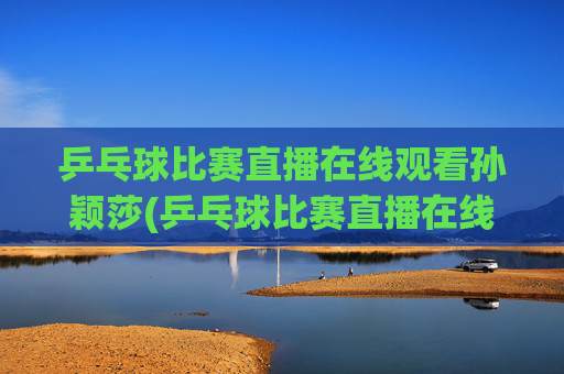 乒乓球比赛直播在线观看孙颖莎(乒乓球比赛直播在线观看孙颖莎进入八强了吗)乒乓球比赛直播在线观看孙颖莎(进入八强了吗)